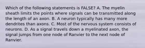 Which of the following statements is FALSE? A. The myelin sheath limits the points where signals can be transmitted along the length of an axon. B. A neuron typically has many more dendrites than axons. C. Most of the nervous system consists of neurons. D. As a signal travels down a myelinated axon, the signal jumps from one node of Ranvier to the next node of Ranvier.