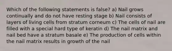 Which of the following statements is false? a) Nail grows continually and do not have resting stage b) Nail consists of layers of living cells from stratum corneum c) The cells of nail are filled with a special hard type of keratin d) The nail matrix and nail bed have a stratum basale e) The production of cells within the nail matrix results in growth of the nail