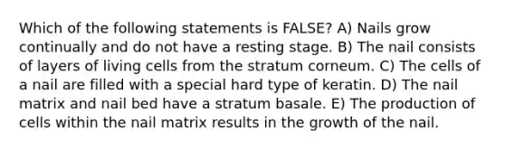 Which of the following statements is FALSE? A) Nails grow continually and do not have a resting stage. B) The nail consists of layers of living cells from the stratum corneum. C) The cells of a nail are filled with a special hard type of keratin. D) The nail matrix and nail bed have a stratum basale. E) The production of cells within the nail matrix results in the growth of the nail.