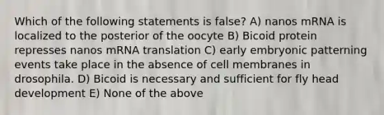 Which of the following statements is false? A) nanos mRNA is localized to the posterior of the oocyte B) Bicoid protein represses nanos mRNA translation C) early embryonic patterning events take place in the absence of cell membranes in drosophila. D) Bicoid is necessary and sufficient for fly head development E) None of the above