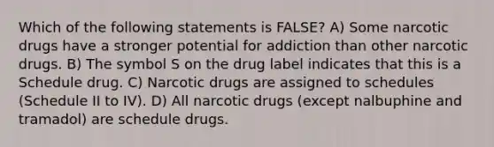 Which of the following statements is FALSE? A) Some narcotic drugs have a stronger potential for addiction than other narcotic drugs. B) The symbol S on the drug label indicates that this is a Schedule drug. C) Narcotic drugs are assigned to schedules (Schedule II to IV). D) All narcotic drugs (except nalbuphine and tramadol) are schedule drugs.