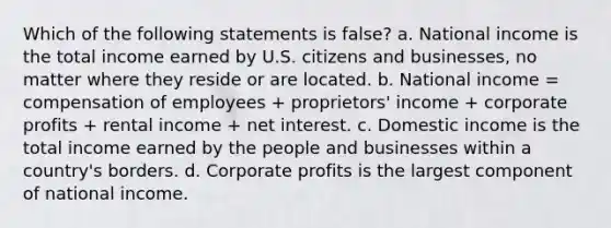 Which of the following statements is false? a. National income is the total income earned by U.S. citizens and businesses, no matter where they reside or are located. b. National income = compensation of employees + proprietors' income + corporate profits + rental income + net interest. c. Domestic income is the total income earned by the people and businesses within a country's borders. d. Corporate profits is the largest component of national income.