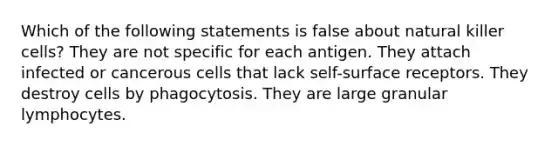 Which of the following statements is false about natural killer cells? They are not specific for each antigen. They attach infected or cancerous cells that lack self-surface receptors. They destroy cells by phagocytosis. They are large granular lymphocytes.