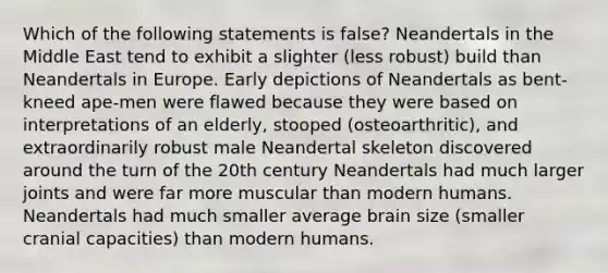 Which of the following statements is false? Neandertals in the Middle East tend to exhibit a slighter (less robust) build than Neandertals in Europe. Early depictions of Neandertals as bent-kneed ape-men were flawed because they were based on interpretations of an elderly, stooped (osteoarthritic), and extraordinarily robust male Neandertal skeleton discovered around the turn of the 20th century Neandertals had much larger joints and were far more muscular than modern humans. Neandertals had much smaller average brain size (smaller cranial capacities) than modern humans.