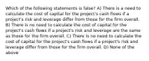 Which of the following statements is false? A) There is a need to calculate the cost of capital for the project's cash flows if a project's risk and leverage differ from those for the firm overall. B) There is no need to calculate the cost of capital for the project's cash flows if a project's risk and leverage are the same as those for the firm overall. C) There is no need to calculate the cost of capital for the project's cash flows if a project's risk and leverage differ from those for the firm overall. D) None of the above