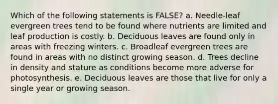 Which of the following statements is FALSE? a. Needle-leaf evergreen trees tend to be found where nutrients are limited and leaf production is costly. b. Deciduous leaves are found only in areas with freezing winters. c. Broadleaf evergreen trees are found in areas with no distinct growing season. d. Trees decline in density and stature as conditions become more adverse for photosynthesis. e. Deciduous leaves are those that live for only a single year or growing season.