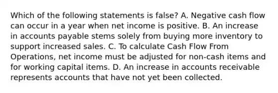 Which of the following statements is false? A. Negative cash flow can occur in a year when net income is positive. B. An increase in <a href='https://www.questionai.com/knowledge/kWc3IVgYEK-accounts-payable' class='anchor-knowledge'>accounts payable</a> stems solely from buying more inventory to support increased sales. C. To calculate Cash Flow From Operations, net income must be adjusted for non-cash items and for working capital items. D. An increase in accounts receivable represents accounts that have not yet been collected.