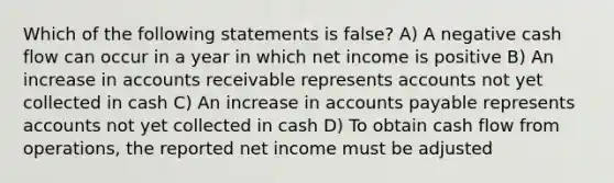 Which of the following statements is false? A) A negative cash flow can occur in a year in which net income is positive B) An increase in accounts receivable represents accounts not yet collected in cash C) An increase in accounts payable represents accounts not yet collected in cash D) To obtain cash flow from operations, the reported net income must be adjusted