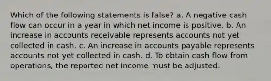 Which of the following statements is false? a. A negative cash flow can occur in a year in which net income is positive. b. An increase in accounts receivable represents accounts not yet collected in cash. c. An increase in accounts payable represents accounts not yet collected in cash. d. To obtain cash flow from operations, the reported net income must be adjusted.