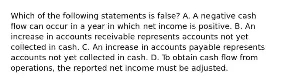 Which of the following statements is false? A. A negative cash flow can occur in a year in which net income is positive. B. An increase in accounts receivable represents accounts not yet collected in cash. C. An increase in accounts payable represents accounts not yet collected in cash. D. To obtain cash flow from operations, the reported net income must be adjusted.