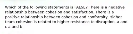 Which of the following statements is FALSE? There is a negative relationship between cohesion and satisfaction. There is a positive relationship between cohesion and conformity. Higher team cohesion is related to higher resistance to disruption. a and c a and b