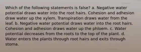 Which of the following statements is false? a. Negative water potential draws water into the root hairs. Cohesion and adhesion draw water up the xylem. Transpiration draws water from the leaf. b. Negative water potential draws water into the root hairs. Cohesion and adhesion draws water up the phloem. c. Water potential decreases from the roots to the top of the plant. d. Water enters the plants through root hairs and exits through stoma.