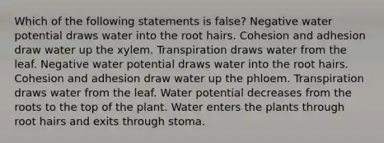 Which of the following statements is false? Negative water potential draws water into the root hairs. Cohesion and adhesion draw water up the xylem. Transpiration draws water from the leaf. Negative water potential draws water into the root hairs. Cohesion and adhesion draw water up the phloem. Transpiration draws water from the leaf. Water potential decreases from the roots to the top of the plant. Water enters the plants through root hairs and exits through stoma.