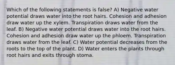 Which of the following statements is false? A) Negative water potential draws water into the root hairs. Cohesion and adhesion draw water up the xylem. Transpiration draws water from the leaf. B) Negative water potential draws water into the root hairs. Cohesion and adhesion draw water up the phloem. Transpiration draws water from the leaf. C) Water potential decreases from the roots to the top of the plant. D) Water enters the plants through root hairs and exits through stoma.