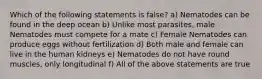 Which of the following statements is false? a) Nematodes can be found in the deep ocean b) Unlike most parasites, male Nematodes must compete for a mate c) Female Nematodes can produce eggs without fertilization d) Both male and female can live in the human kidneys e) Nematodes do not have round muscles, only longitudinal f) All of the above statements are true