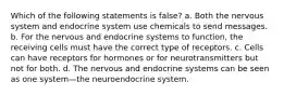 Which of the following statements is false? a. Both the nervous system and endocrine system use chemicals to send messages. b. For the nervous and endocrine systems to function, the receiving cells must have the correct type of receptors. c. Cells can have receptors for hormones or for neurotransmitters but not for both. d. The nervous and endocrine systems can be seen as one system—the neuroendocrine system.