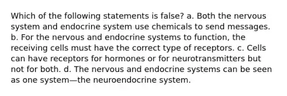 Which of the following statements is false? a. Both the <a href='https://www.questionai.com/knowledge/kThdVqrsqy-nervous-system' class='anchor-knowledge'>nervous system</a> and <a href='https://www.questionai.com/knowledge/k97r8ZsIZg-endocrine-system' class='anchor-knowledge'>endocrine system</a> use chemicals to send messages. b. For the nervous and endocrine systems to function, the receiving cells must have the correct type of receptors. c. Cells can have receptors for hormones or for neurotransmitters but not for both. d. The nervous and endocrine systems can be seen as one system—the neuroendocrine system.