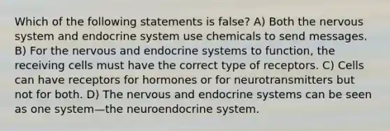 Which of the following statements is false? A) Both the nervous system and endocrine system use chemicals to send messages. B) For the nervous and endocrine systems to function, the receiving cells must have the correct type of receptors. C) Cells can have receptors for hormones or for neurotransmitters but not for both. D) The nervous and endocrine systems can be seen as one system—the neuroendocrine system.