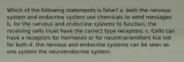 Which of the following statements is false? a. both the nervous system and endocrine system use chemicals to send messages b, for the nervous and endocrine systems to function, the receiving cells must have the correct type receptors. c. Cells can have a receptors for hormones or for neurotransmitters but not for both d. the nervous and endocrine systems can be seen as one system the neuroendocrine system.