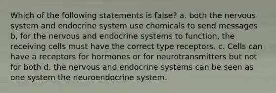 Which of the following statements is false? a. both the nervous system and endocrine system use chemicals to send messages b, for the nervous and endocrine systems to function, the receiving cells must have the correct type receptors. c. Cells can have a receptors for hormones or for neurotransmitters but not for both d. the nervous and endocrine systems can be seen as one system the neuroendocrine system.