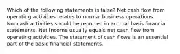 Which of the following statements is false? Net cash flow from operating activities relates to normal business operations. Noncash activities should be reported in accrual basis financial statements. Net income usually equals net cash flow from operating activities. The statement of cash flows is an essential part of the basic financial statements.