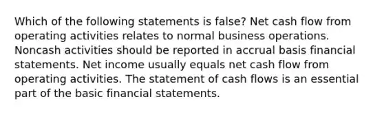 Which of the following statements is false? Net cash flow from operating activities relates to normal business operations. Noncash activities should be reported in accrual basis financial statements. Net income usually equals net cash flow from operating activities. The statement of cash flows is an essential part of the basic financial statements.