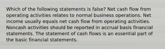 Which of the following statements is false? Net cash flow from operating activities relates to normal business operations. Net income usually equals net cash flow from operating activities. Noncash activities should be reported in accrual basis <a href='https://www.questionai.com/knowledge/kFBJaQCz4b-financial-statements' class='anchor-knowledge'>financial statements</a>. The statement of cash flows is an essential part of the basic financial statements.