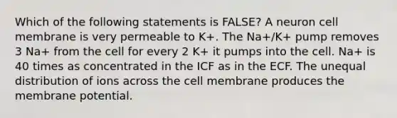 Which of the following statements is FALSE? A neuron cell membrane is very permeable to K+. The Na+/K+ pump removes 3 Na+ from the cell for every 2 K+ it pumps into the cell. Na+ is 40 times as concentrated in the ICF as in the ECF. The unequal distribution of ions across the cell membrane produces the membrane potential.