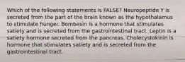 Which of the following statements is FALSE? Neuropeptide Y is secreted from the part of the brain known as the hypothalamus to stimulate hunger. Bombesin is a hormone that stimulates satiety and is secreted from the gastrointestinal tract. Leptin is a satiety hormone secreted from the pancreas. Cholecystokinin is hormone that stimulates satiety and is secreted from the gastrointestinal tract.