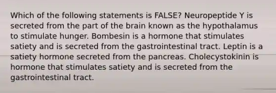 Which of the following statements is FALSE? Neuropeptide Y is secreted from the part of <a href='https://www.questionai.com/knowledge/kLMtJeqKp6-the-brain' class='anchor-knowledge'>the brain</a> known as the hypothalamus to stimulate hunger. Bombesin is a hormone that stimulates satiety and is secreted from the gastrointestinal tract. Leptin is a satiety hormone secreted from <a href='https://www.questionai.com/knowledge/kITHRba4Cd-the-pancreas' class='anchor-knowledge'>the pancreas</a>. Cholecystokinin is hormone that stimulates satiety and is secreted from the gastrointestinal tract.