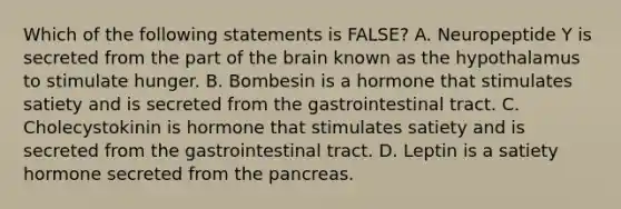 Which of the following statements is FALSE? A. Neuropeptide Y is secreted from the part of the brain known as the hypothalamus to stimulate hunger. B. Bombesin is a hormone that stimulates satiety and is secreted from the gastrointestinal tract. C. Cholecystokinin is hormone that stimulates satiety and is secreted from the gastrointestinal tract. D. Leptin is a satiety hormone secreted from the pancreas.