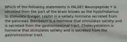 Which of the following statements is FALSE? Neuropeptide Y is secreted from the part of the brain known as the hypothalamus to stimulate hunger. Leptin is a satiety hormone secreted from the pancreas. Bombesin is a hormone that stimulates satiety and is secreted from the gastrointestinal tract. Cholecystokinin is hormone that stimulates satiety and is secreted from the gastrointestinal tract.