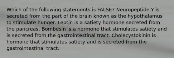 Which of the following statements is FALSE? Neuropeptide Y is secreted from the part of the brain known as the hypothalamus to stimulate hunger. Leptin is a satiety hormone secreted from the pancreas. Bombesin is a hormone that stimulates satiety and is secreted from the gastrointestinal tract. Cholecystokinin is hormone that stimulates satiety and is secreted from the gastrointestinal tract.