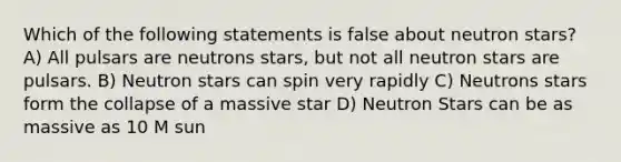 Which of the following statements is false about neutron stars? A) All pulsars are neutrons stars, but not all neutron stars are pulsars. B) Neutron stars can spin very rapidly C) Neutrons stars form the collapse of a massive star D) Neutron Stars can be as massive as 10 M sun