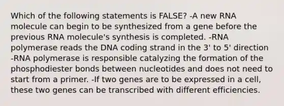 Which of the following statements is FALSE? -A new RNA molecule can begin to be synthesized from a gene before the previous RNA molecule's synthesis is completed. -RNA polymerase reads the DNA coding strand in the 3' to 5' direction -RNA polymerase is responsible catalyzing the formation of the phosphodiester bonds between nucleotides and does not need to start from a primer. -If two genes are to be expressed in a cell, these two genes can be transcribed with different efficiencies.