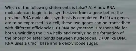 Which of the following statements is false? A) A new RNA molecule can begin to be synthesized from a gene before the previous RNA molecule's synthesis is completed. B) If two genes are to be expressed in a cell, these two genes can be transcribed with different efficiencies. C) RNA polymerase is responsible for both unwinding the DNA helix and catalyzing the formation of the phosphodiester bonds between nucleotides. D) Unlike DNA, RNA uses a uracil base and a deoxyribose sugar.