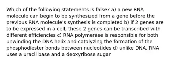 Which of the following statements is false? a) a new RNA molecule can begin to be synthesized from a gene before the previous RNA molecule's synthesis is completed b) if 2 genes are to be expressed in a cell, these 2 genes can be transcribed with different efficiencies c) RNA polymerase is responsible for both unwinding the DNA helix and catalyzing the formation of the phosphodiester bonds between nucleotides d) unlike DNA, RNA uses a uracil base and a deoxyribose sugar