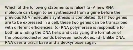 Which of the following statements is false? (a) A new RNA molecule can begin to be synthesized from a gene before the previous RNA molecule's synthesis is completed. (b) If two genes are to be expressed in a cell, these two genes can be transcribed with different efficiencies. (c) RNA polymerase is responsible for both unwinding the DNA helix and catalyzing the formation of the phosphodiester bonds between nucleotides. (d) Unlike DNA, RNA uses a uracil base and a deoxyribose sugar.