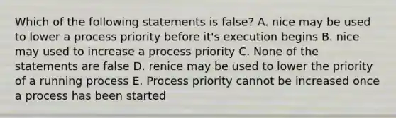 Which of the following statements is false? A. nice may be used to lower a process priority before it's execution begins B. nice may used to increase a process priority C. None of the statements are false D. renice may be used to lower the priority of a running process E. Process priority cannot be increased once a process has been started