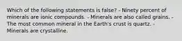 Which of the following statements is false? - Ninety percent of minerals are ionic compounds. - Minerals are also called grains. - The most common mineral in the Earth's crust is quartz. - Minerals are crystalline.