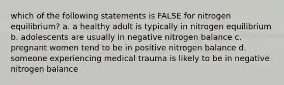 which of the following statements is FALSE for nitrogen equilibrium? a. a healthy adult is typically in nitrogen equilibrium b. adolescents are usually in negative nitrogen balance c. pregnant women tend to be in positive nitrogen balance d. someone experiencing medical trauma is likely to be in negative nitrogen balance