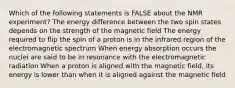 Which of the following statements is FALSE about the NMR experiment? The energy difference between the two spin states depends on the strength of the magnetic field The energy required to flip the spin of a proton is in the infrared region of the electromagnetic spectrum When energy absorption occurs the nuclei are said to be in resonance with the electromagnetic radiation When a proton is aligned with the magnetic field, its energy is lower than when it is aligned against the magnetic field