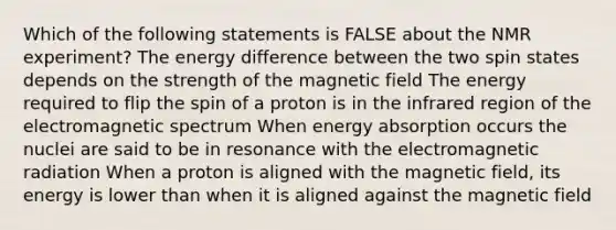 Which of the following statements is FALSE about the NMR experiment? The energy difference between the two spin states depends on the strength of the magnetic field The energy required to flip the spin of a proton is in the infrared region of the electromagnetic spectrum When energy absorption occurs the nuclei are said to be in resonance with the electromagnetic radiation When a proton is aligned with the magnetic field, its energy is lower than when it is aligned against the magnetic field