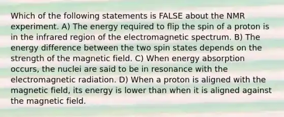 Which of the following statements is FALSE about the NMR experiment. A) The energy required to flip the spin of a proton is in the infrared region of the electromagnetic spectrum. B) The energy difference between the two spin states depends on the strength of the magnetic field. C) When energy absorption occurs, the nuclei are said to be in resonance with the electromagnetic radiation. D) When a proton is aligned with the magnetic field, its energy is lower than when it is aligned against the magnetic field.