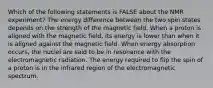 Which of the following statements is FALSE about the NMR experiment? The energy difference between the two spin states depends on the strength of the magnetic field. When a proton is aligned with the magnetic field, its energy is lower than when it is aligned against the magnetic field. When energy absorption occurs, the nuclei are said to be in resonance with the electromagnetic radiation. The energy required to flip the spin of a proton is in the infrared region of the electromagnetic spectrum.