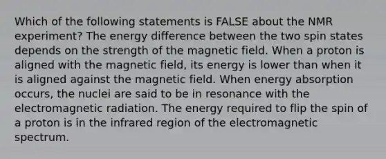 Which of the following statements is FALSE about the NMR experiment? The energy difference between the two spin states depends on the strength of the magnetic field. When a proton is aligned with the magnetic field, its energy is lower than when it is aligned against the magnetic field. When energy absorption occurs, the nuclei are said to be in resonance with the electromagnetic radiation. The energy required to flip the spin of a proton is in the infrared region of the electromagnetic spectrum.