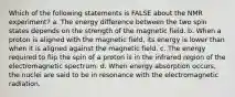 Which of the following statements is FALSE about the NMR experiment? a. The energy difference between the two spin states depends on the strength of the magnetic field. b. When a proton is aligned with the magnetic field, its energy is lower than when it is aligned against the magnetic field. c. The energy required to flip the spin of a proton is in the infrared region of the electromagnetic spectrum. d. When energy absorption occurs, the nuclei are said to be in resonance with the electromagnetic radiation.