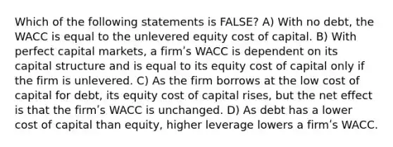 Which of the following statements is FALSE? A) With no debt, the WACC is equal to the unlevered equity cost of capital. B) With perfect capital markets, a firmʹs WACC is dependent on its capital structure and is equal to its equity cost of capital only if the firm is unlevered. C) As the firm borrows at the low cost of capital for debt, its equity cost of capital rises, but the net effect is that the firmʹs WACC is unchanged. D) As debt has a lower cost of capital than equity, higher leverage lowers a firmʹs WACC.