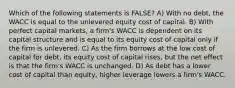 Which of the following statements is FALSE? A) With no debt, the WACC is equal to the unlevered equity cost of capital. B) With perfect capital markets, a firm's WACC is dependent on its capital structure and is equal to its equity cost of capital only if the firm is unlevered. C) As the firm borrows at the low cost of capital for debt, its equity cost of capital rises, but the net effect is that the firm's WACC is unchanged. D) As debt has a lower cost of capital than equity, higher leverage lowers a firm's WACC.