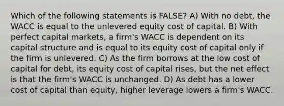 Which of the following statements is FALSE? A) With no debt, the WACC is equal to the unlevered equity cost of capital. B) With perfect capital markets, a firm's WACC is dependent on its capital structure and is equal to its equity cost of capital only if the firm is unlevered. C) As the firm borrows at the low cost of capital for debt, its equity cost of capital rises, but the net effect is that the firm's WACC is unchanged. D) As debt has a lower cost of capital than equity, higher leverage lowers a firm's WACC.